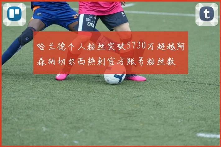 哈兰德个人粉丝突破5730万超越阿森纳切尔西热刺官方账号粉丝数