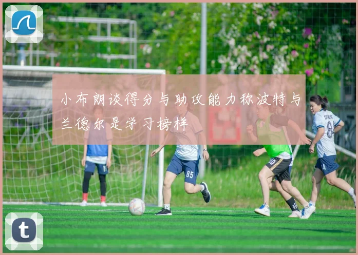 小布朗谈得分与助攻能力称波特与兰德尔是学习榜样