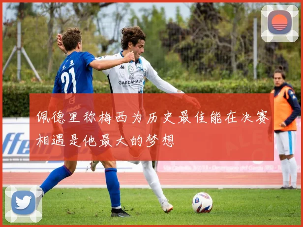 佩德里称梅西为历史最佳能在决赛相遇是他最大的梦想