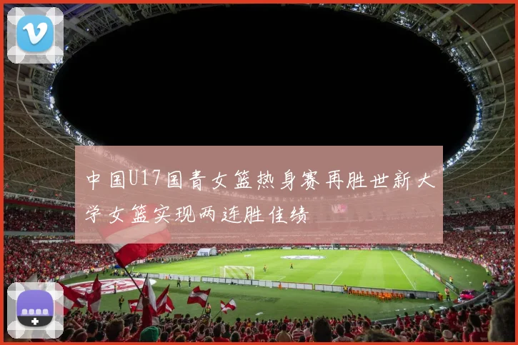 中国U17国青女篮热身赛再胜世新大学女篮实现两连胜佳绩