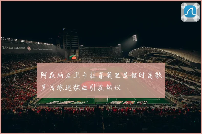 阿森纳后卫卡拉菲奥里度假时高歌罗马球迷歌曲引发热议