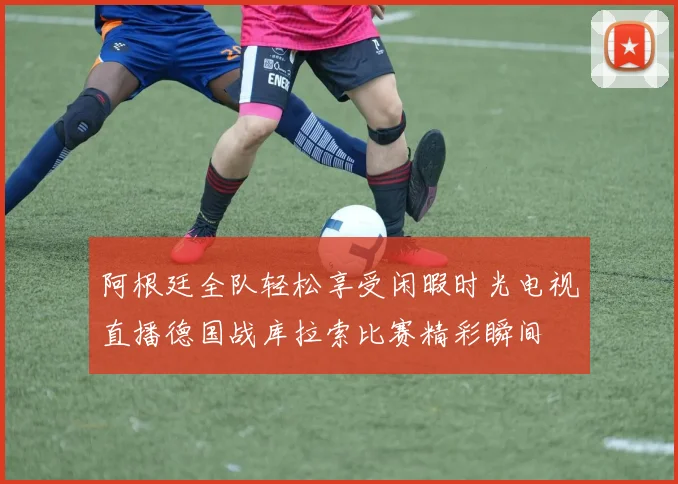 阿根廷全队轻松享受闲暇时光电视直播德国战库拉索比赛精彩瞬间