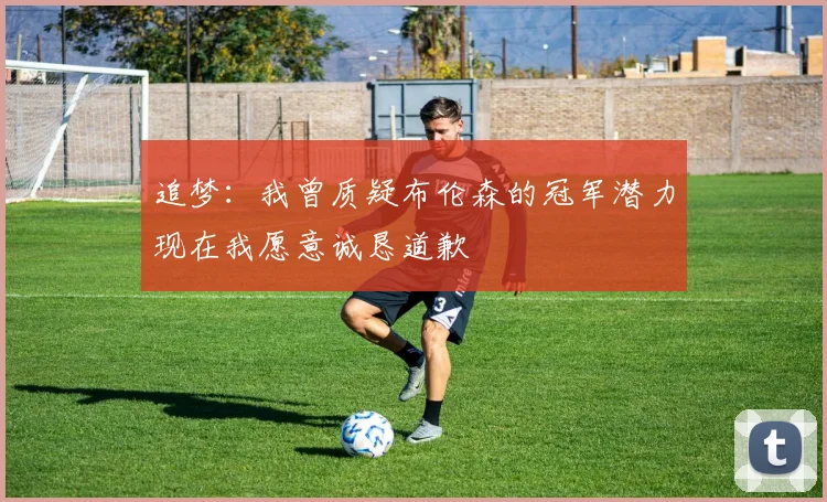 追梦：我曾质疑布伦森的冠军潜力现在我愿意诚恳道歉