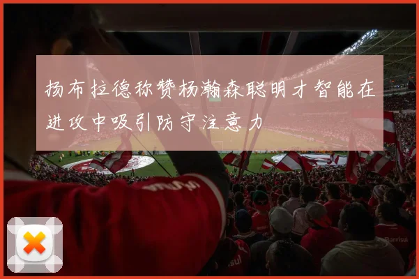 扬布拉德称赞杨瀚森聪明才智能在进攻中吸引防守注意力